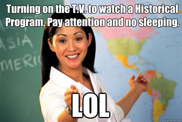 Turning on the T.V. to watch a Historical Program. Pay attention and no sleeping. LOL  Unhelpful High School Teacher