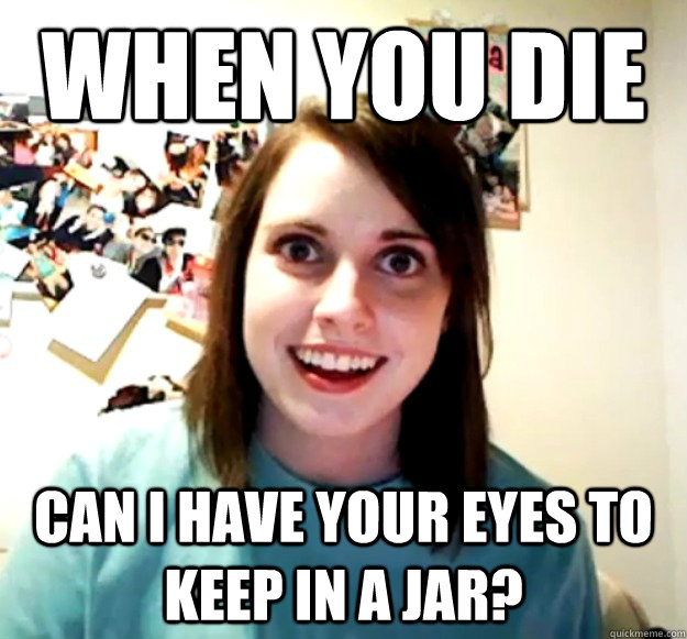 WHEN YOU DIE CAN I HAVE YOUR EYES TO KEEP IN A JAR?  Overly Attached Girlfriend