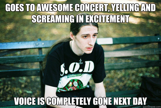 goes to awesome concert, yelling and screaming in excitement voice is completely gone next day  First World Metal Problems