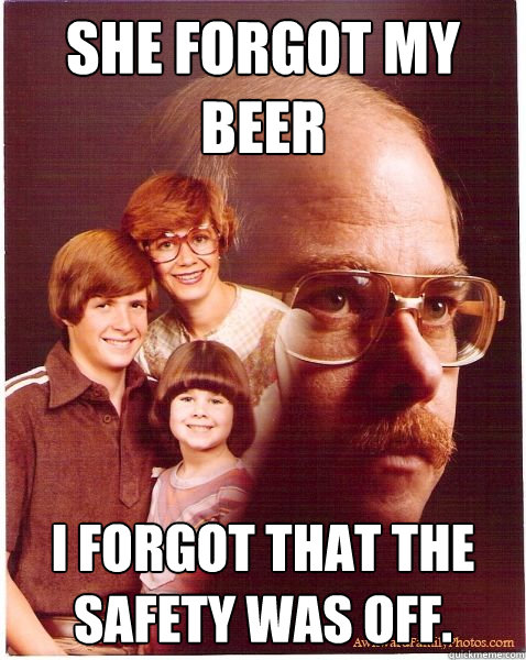 She forgot my beer I forgot that the safety was off.  Vengeance Dad