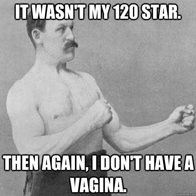 It wasn't my 120 star. Then again, I don't have a vagina.  overly manly man