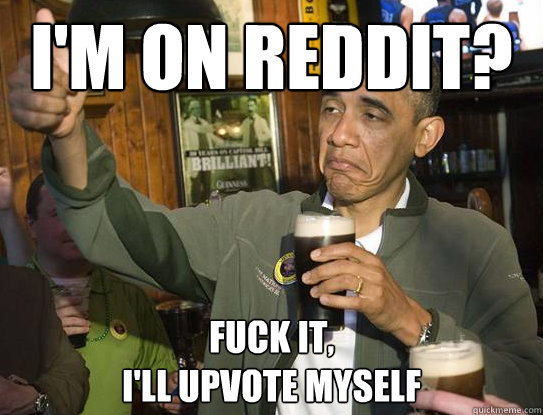 I'm on reddit? Fuck it,
I'll upvote myself  Upvoting Obama