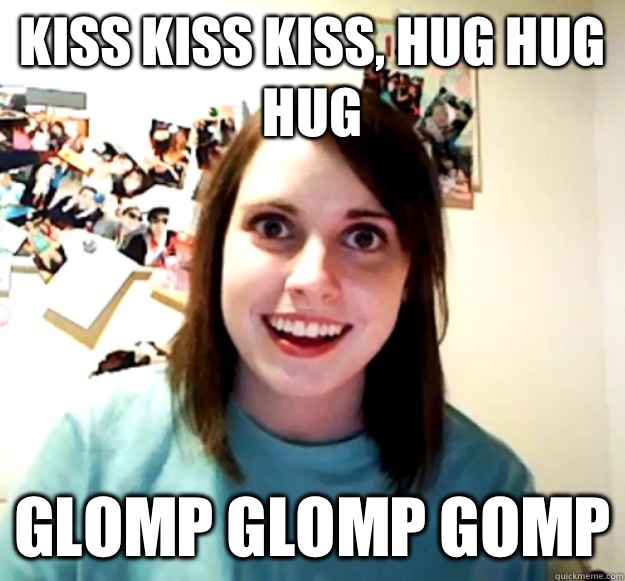 Kiss kiss kiss, hug hug hug GLOMP GLOMP GOMP  Overly Attached Girlfriend