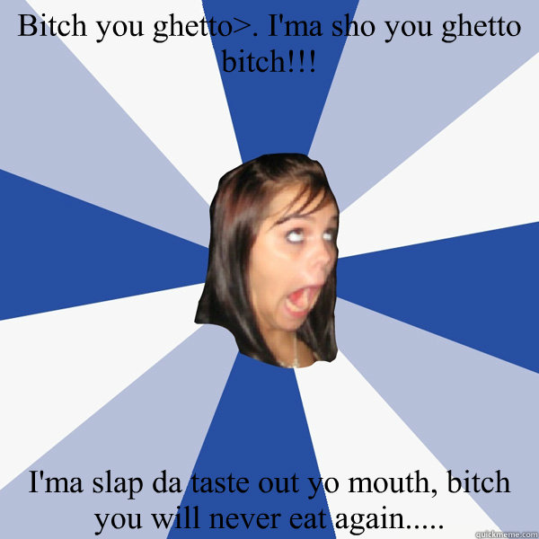 Bitch you ghetto>. I'ma sho you ghetto bitch!!!  I'ma slap da taste out yo mouth, bitch you will never eat again.....  Annoying Facebook Girl
