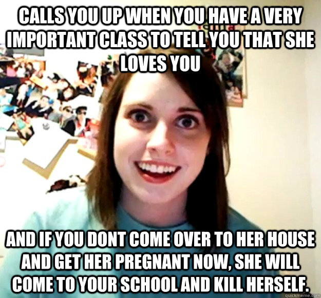 Calls you up when you have a very important class to tell you that she loves you  And if you dont come over to her house and get her pregnant now, she will come to your school and kill herself.    Overly Attached Girlfriend