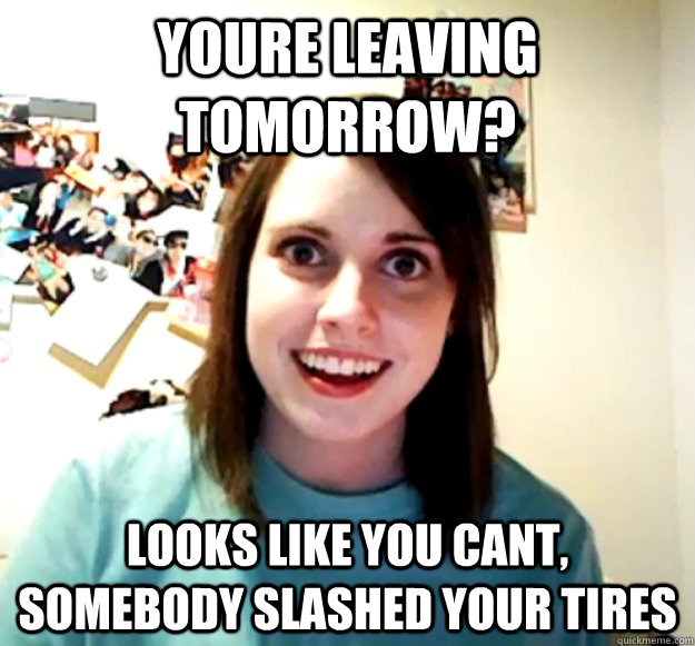 Youre leaving tomorrow? Looks like you cant, somebody slashed your tires  Overly Attached Girlfriend