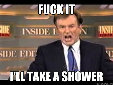 FUCK IT I'll take a shower  Fuck it