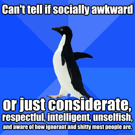 Can't tell if socially awkward or just considerate,  respectful, intelligent, unselfish, and aware of how ignorant and shitty most people are.  Socially Awkward Penguin