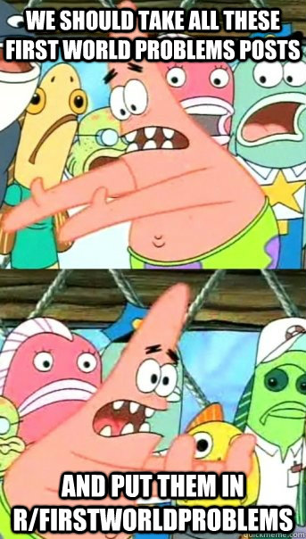 we should take all these first world problems posts and put them in r/firstworldproblems  Push it somewhere else Patrick