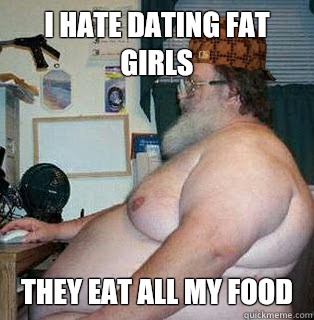 I hate dating fat girls They eat all my food  scumbag fat guy