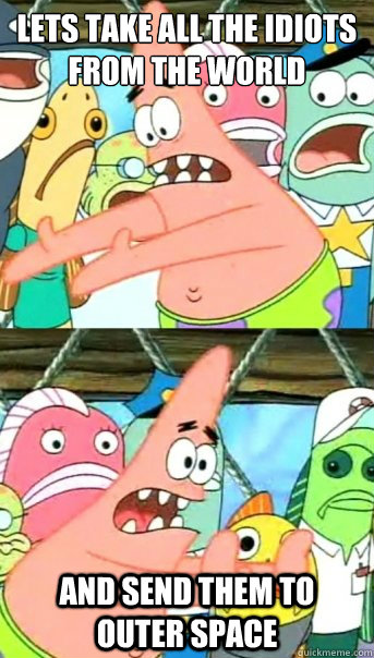 Lets take all the Idiots from the world and send them to outer space  Push it somewhere else Patrick
