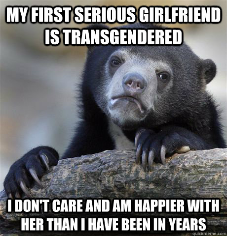 my first serious girlfriend is transgendered I don't care and am happier with her than i have been in years  Confession Bear
