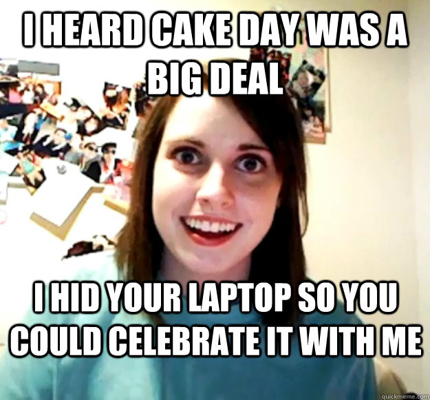 I heard cake day was a big deal I hid your laptop so you could celebrate it with me  Overly Attached Girlfriend