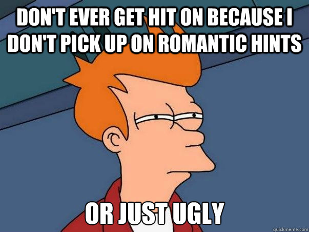 Don't ever get hit on because I don't pick up on romantic hints or just ugly  Not sure Fry