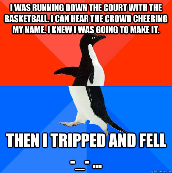 I was running down the court with the basketball. I can hear the crowd cheering my name. I knew I was going to make it. Then i tripped and fell -_- ...  Socially Awesome Awkward Penguin