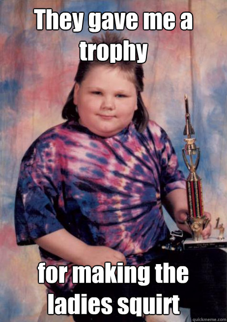 They gave me a trophy for making the ladies squirt - They gave me a trophy for making the ladies squirt  Cocky Fat Kid