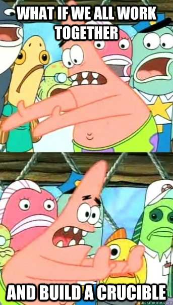 What if we all work together and build a crucible  Push it somewhere else Patrick