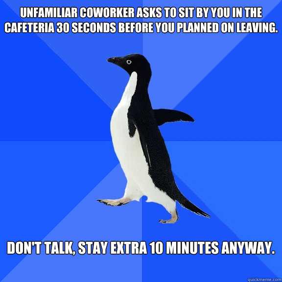 Unfamiliar coworker asks to sit by you in the cafeteria 30 seconds before you planned on leaving.  Don't talk, Stay extra 10 minutes anyway.   Socially Awkward Penguin
