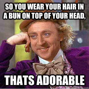 So you wear your hair in a bun on top of your head, Thats adorable  - So you wear your hair in a bun on top of your head, Thats adorable   Condescending Wonka