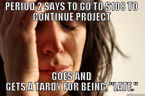PERIOD 2 SAYS TO GO TO S108 TO CONTINUE PROJECT GOES AND GETS A TARDY FOR BEING, 