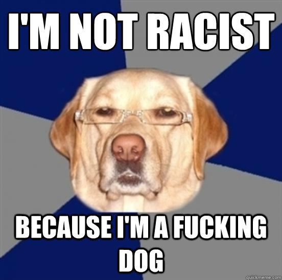 I'm not racist
 Because I'm a fucking dog - I'm not racist
 Because I'm a fucking dog  Racist Dog