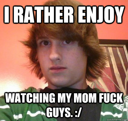 I rather enjoy watching my mom fuck guys. :/  