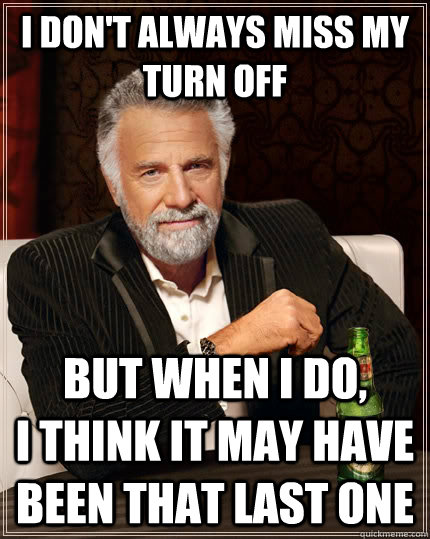 I don't always miss my turn off but when I do,          i think it may have been that last one  The Most Interesting Man In The World