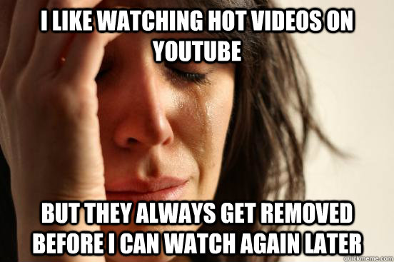 i like watching hot videos on youtube but they always get removed before i can watch again later  First World Problems