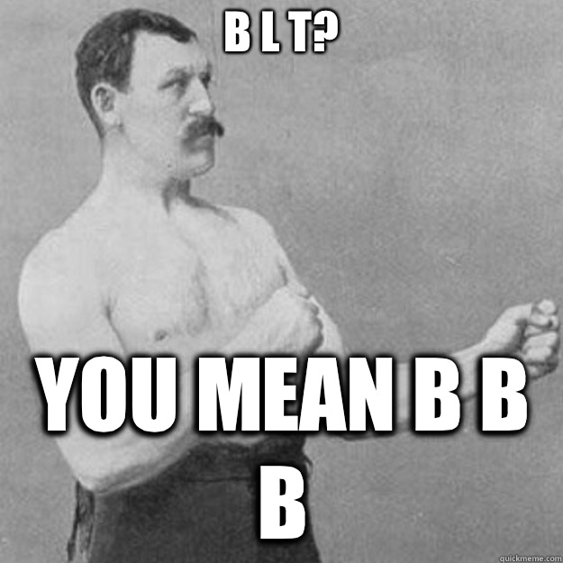 B L T? You mean B B B  overly manly man