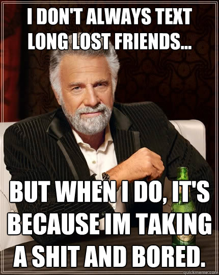 I don't always text long lost friends... But when I do, it's because im taking a shit and bored.  The Most Interesting Man In The World