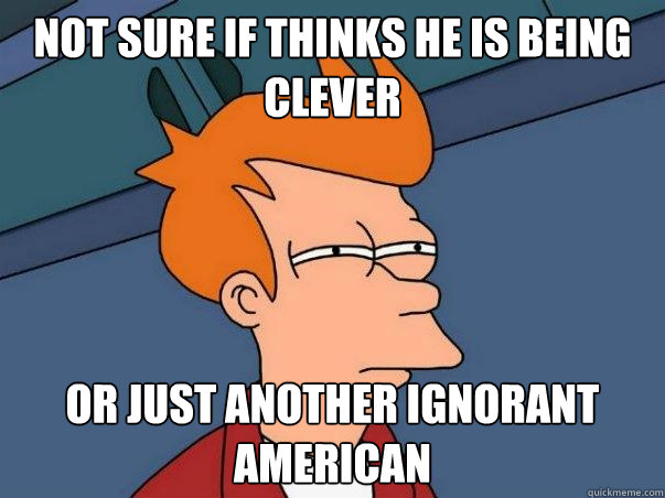 not sure if thinks he is being clever Or just another ignorant American   Not sure if deaf