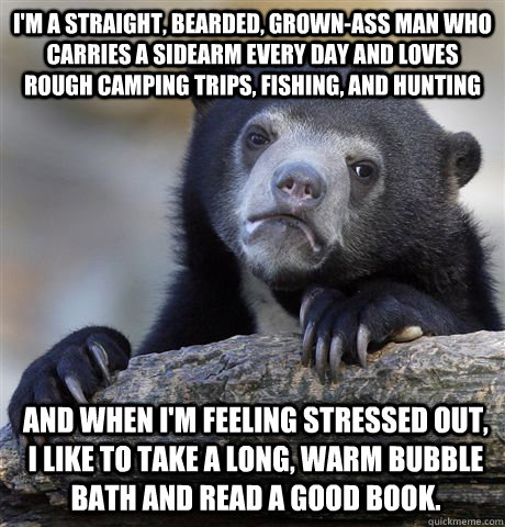 I'm a straight, bearded, grown-ass man who carries a sidearm every day and loves rough camping trips, fishing, and hunting and when I'm feeling stressed out, I like to take a long, warm bubble bath and read a good book.  Confession Bear