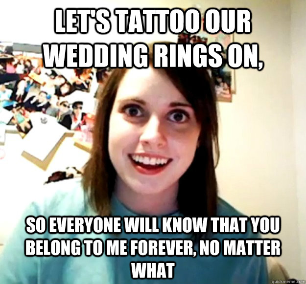 Let's tattoo our wedding rings on, so everyone will know that you belong to me forever, no matter what  Overly Attached Girlfriend