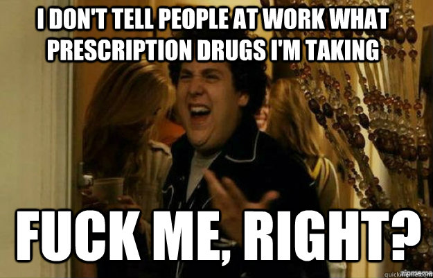 I don't tell people at work what prescription drugs I'm taking FUCK ME, RIGHT?  fuck me right