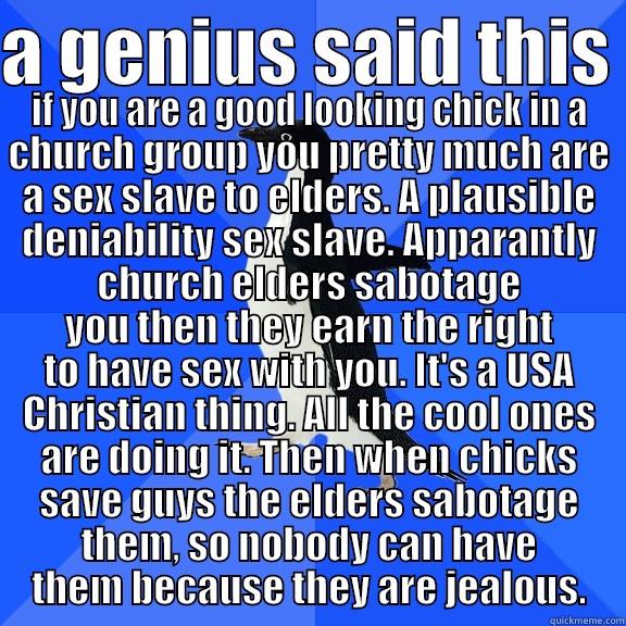 A GENIUS SAID THIS  IF YOU ARE A GOOD LOOKING CHICK IN A CHURCH GROUP YOU PRETTY MUCH ARE A SEX SLAVE TO ELDERS. A PLAUSIBLE DENIABILITY SEX SLAVE. APPARANTLY CHURCH ELDERS SABOTAGE YOU THEN THEY EARN THE RIGHT TO HAVE SEX WITH YOU. IT'S A USA CHRISTIAN THING. ALL THE COOL O Socially Awkward Penguin