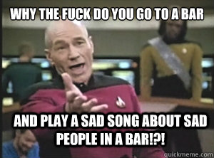 why the fuck do you go to a bar and play a sad song about sad people in a bar!?!  Annoyed Picard
