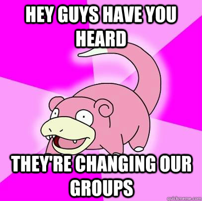 hey guys have you heard they're changing our groups  Slowpoke