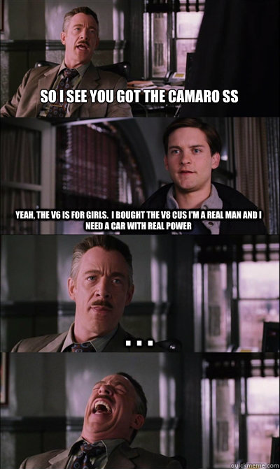 So I see you got the camaro SS yeah, the V6 is for girls.  I bought the V8 cus I'm a real man and I need a car with real power . . .   JJ Jameson