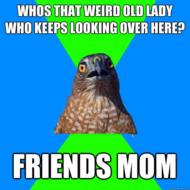 Whos that weird old lady who keeps looking over here? Friends mom  