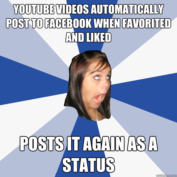 Youtube videos automatically post to Facebook when favorited and liked posts it again as a status  Annoying Facebook Girl