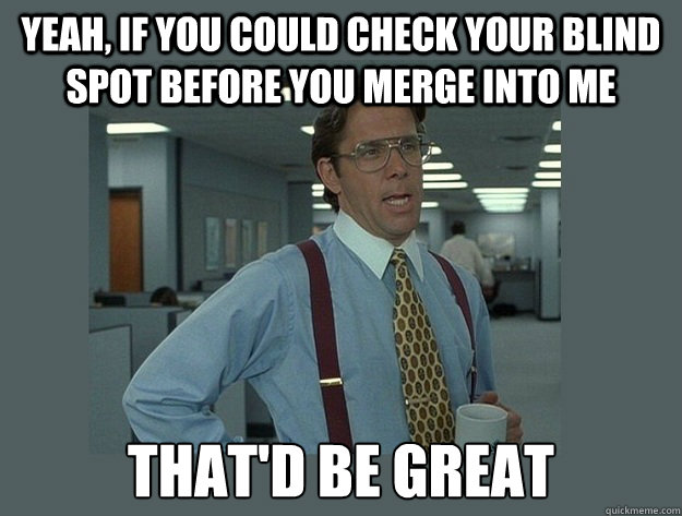 Yeah, if you could check your blind spot before you merge into me  That'd be great  Office Space Lumbergh