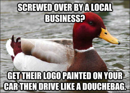Screwed over by a local business? Get their logo painted on your car then drive like a douchebag.  Malicious Advice Mallard