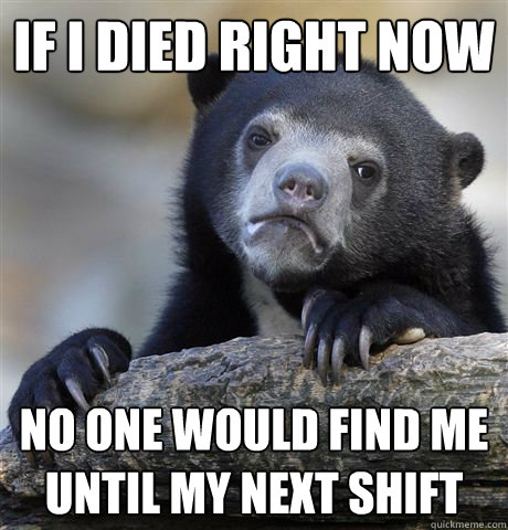 If I died right now No one would find me until my next shift  Confession Bear