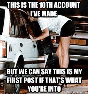 This is the 10th account I've made But we can say this is my first post if that's what you're into  Karma Whore