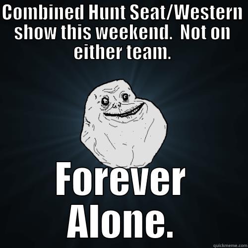 COMBINED HUNT SEAT/WESTERN SHOW THIS WEEKEND.  NOT ON EITHER TEAM. FOREVER ALONE. Forever Alone