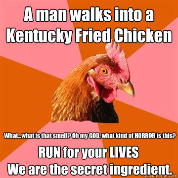 A man walks into a Kentucky Fried Chicken  What...what is that smell? Oh my GOD, what kind of HORROR is this? RUN for your LIVES
 We are the secret ingredient. - A man walks into a Kentucky Fried Chicken  What...what is that smell? Oh my GOD, what kind of HORROR is this? RUN for your LIVES
 We are the secret ingredient.  Anti-Joke Chicken