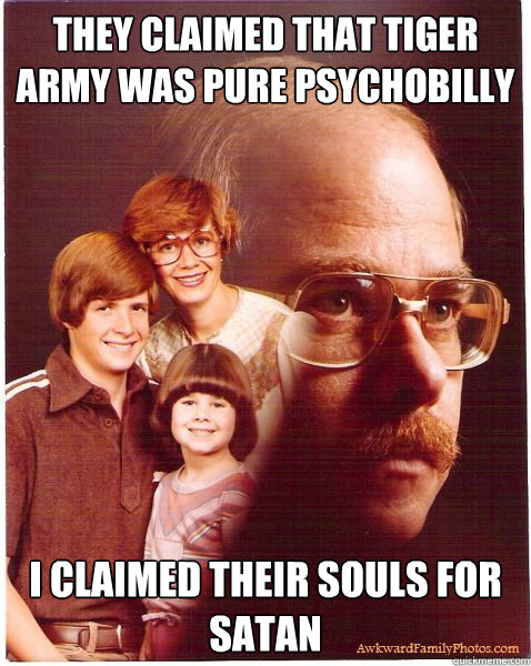 They claimed that Tiger Army was Pure Psychobilly I claimed their souls for Satan
  Vengeance Dad