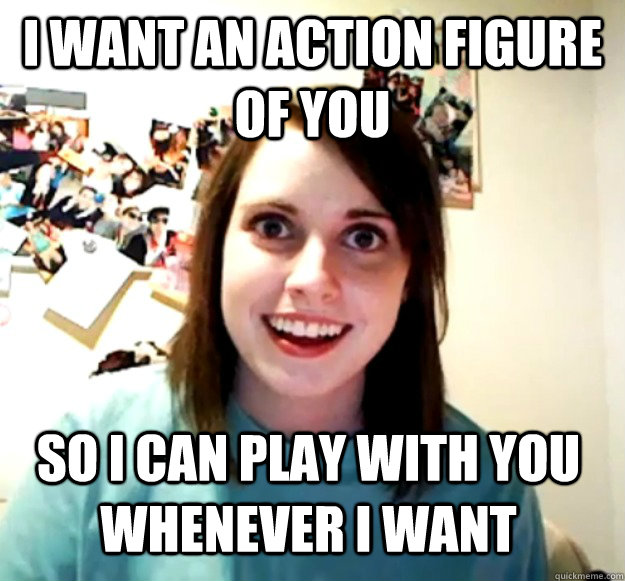I want an action figure of you so I can play with you whenever I want  Overly Attached Girlfriend
