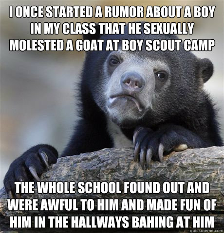 I once started a rumor about a boy in my class that he sexually molested a goat at boy scout camp The whole school found out and were awful to him and made fun of him in the hallways bahing at him   Confession Bear