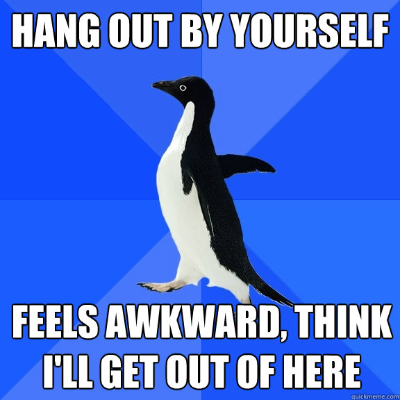 Hang out by yourself Feels awkward, think i'll get out of here  Socially Awkward Penguin